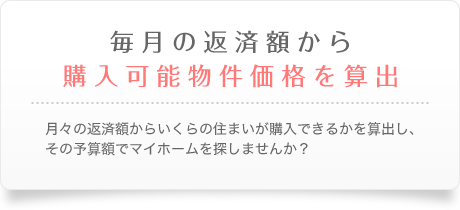 毎月の返済額から購入可能物件価格を算出　月々の返済額からいくらの住まいが購入できるかを算出し、その予算額でマイホームを探しませんか？