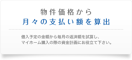 物件価格から月々の支払い額を算出　借入予定の金額から毎月の返済額を試算し、マイホーム購入の際の資金計画にお役立て下さい。