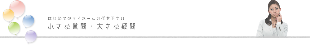 初めてのマイホームお任せ下さい。小さな質問・大きな疑問